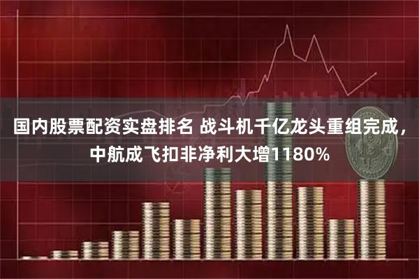 国内股票配资实盘排名 战斗机千亿龙头重组完成，中航成飞扣非净利大增1180%