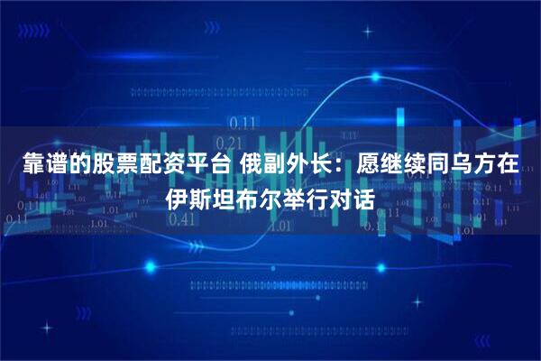 靠谱的股票配资平台 俄副外长：愿继续同乌方在伊斯坦布尔举行对话
