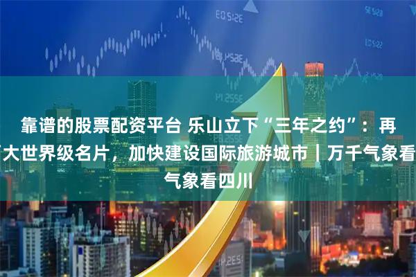 靠谱的股票配资平台 乐山立下“三年之约”：再造两大世界级名片，加快建设国际旅游城市｜万千气象看四川
