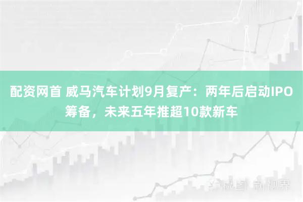 配资网首 威马汽车计划9月复产：两年后启动IPO筹备，未来五年推超10款新车