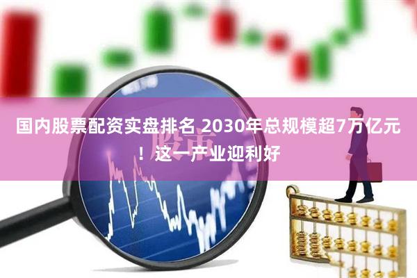 国内股票配资实盘排名 2030年总规模超7万亿元！这一产业迎利好