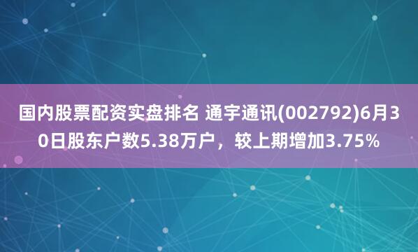 国内股票配资实盘排名 通宇通讯(002792)6月30日股东户数5.38万户，较上期增加3.75%