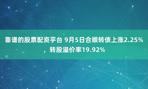 靠谱的股票配资平台 9月5日合顺转债上涨2.25%，转股溢价率19.92%