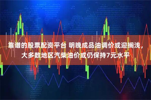 靠谱的股票配资平台 明晚成品油调价或迎搁浅，大多数地区汽柴油价或仍保持7元水平