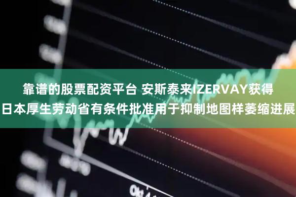 靠谱的股票配资平台 安斯泰来IZERVAY获得日本厚生劳动省有条件批准用于抑制地图样萎缩进展