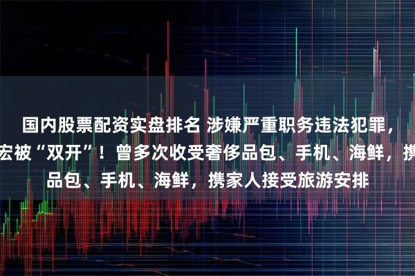 国内股票配资实盘排名 涉嫌严重职务违法犯罪，宝钢股份原副总胡宏被“双开”！曾多次收受奢侈品包、手机、海鲜，携家人接受旅游安排