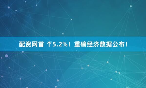 配资网首 ↑5.2%！重磅经济数据公布！