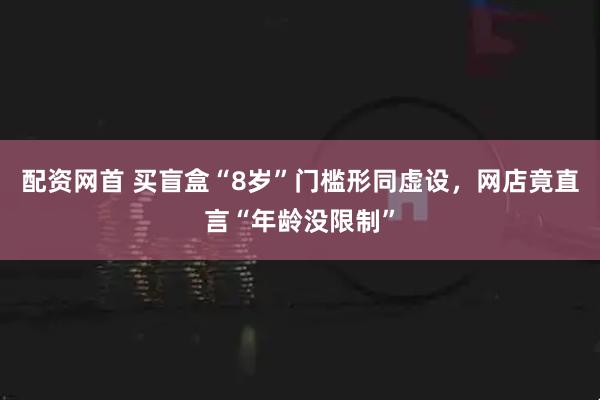 配资网首 买盲盒“8岁”门槛形同虚设，网店竟直言“年龄没限制”