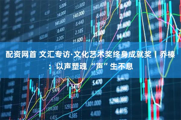 配资网首 文汇专访·文化艺术奖终身成就奖丨乔榛：以声塑魂 “声”生不息