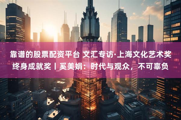 靠谱的股票配资平台 文汇专访·上海文化艺术奖终身成就奖丨奚美娟：时代与观众，不可辜负