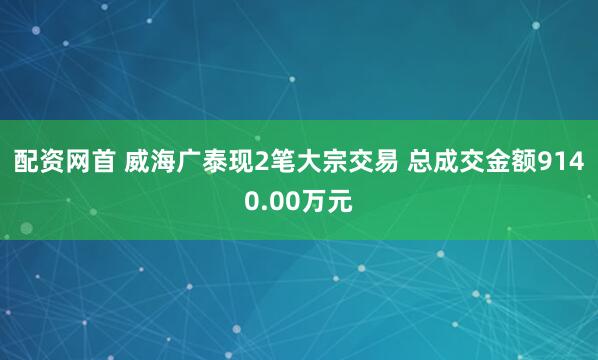 配资网首 威海广泰现2笔大宗交易 总成交金额9140.00万元