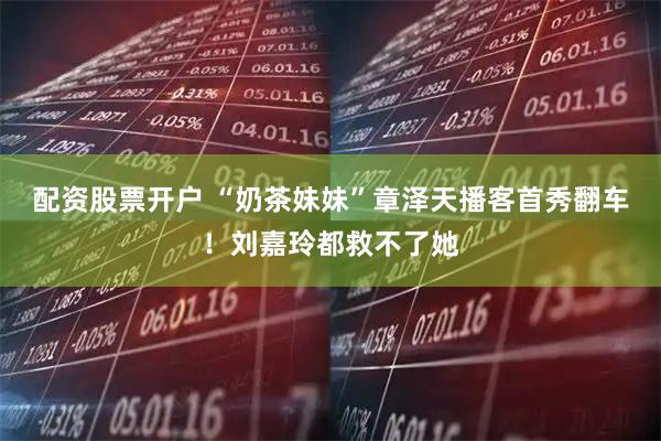 配资股票开户 “奶茶妹妹”章泽天播客首秀翻车！刘嘉玲都救不了她