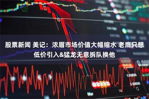 股票新闻 美记：浓眉市场价值大幅缩水 老鹰只想低价引入&猛龙无意拆队换他