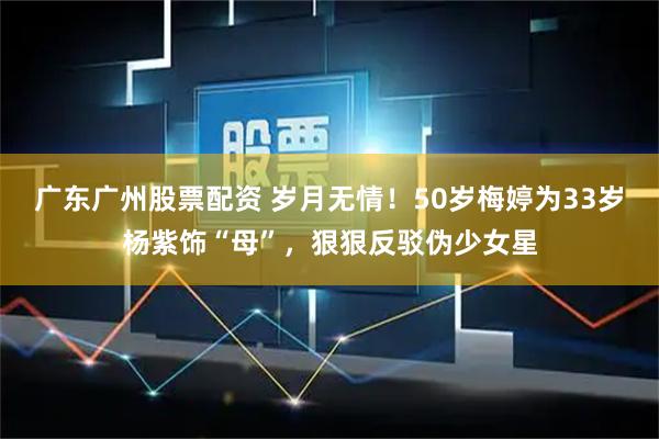广东广州股票配资 岁月无情！50岁梅婷为33岁杨紫饰“母”，狠狠反驳伪少女星