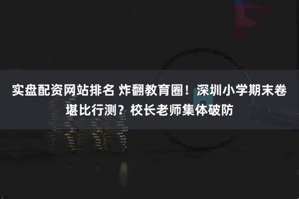 实盘配资网站排名 炸翻教育圈！深圳小学期末卷堪比行测？校长老师集体破防