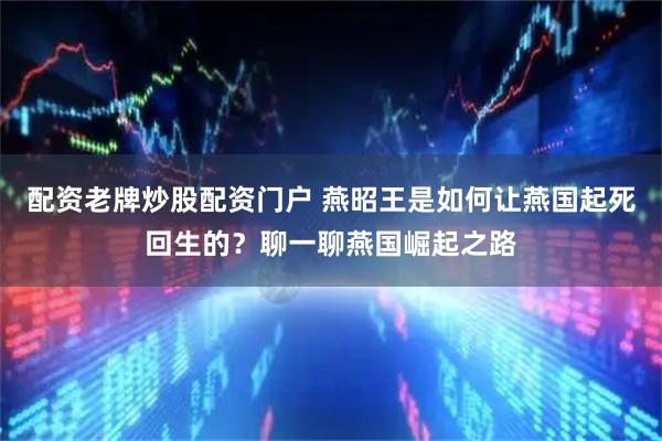 配资老牌炒股配资门户 燕昭王是如何让燕国起死回生的？聊一聊燕国崛起之路