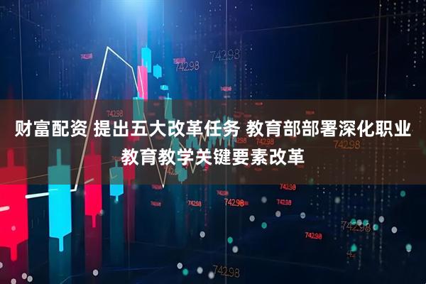 财富配资 提出五大改革任务 教育部部署深化职业教育教学关键要素改革