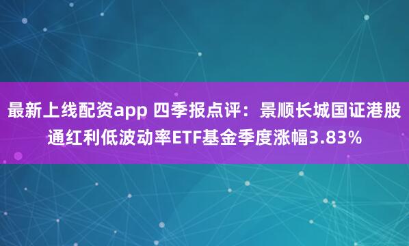 最新上线配资app 四季报点评：景顺长城国证港股通红利低波动率ETF基金季度涨幅3.83%