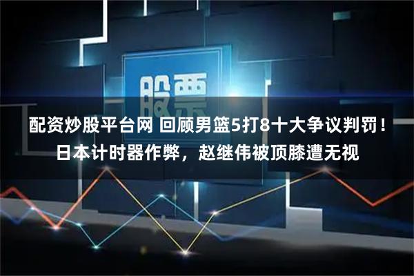 配资炒股平台网 回顾男篮5打8十大争议判罚！日本计时器作弊，赵继伟被顶膝遭无视