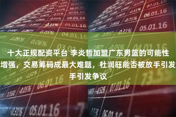 十大正规配资平台 李炎哲加盟广东男篮的可能性不断增强，交易筹码成最大难题，杜润旺能否被放手引发争议