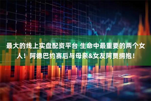最大的线上实盘配资平台 生命中最重要的两个女人！阿德巴约赛后与母亲&女友阿贾拥抱！