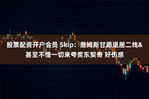股票配资开户会员 Skip：詹姆斯甘愿退居二线&甚至不惜一切来夸奖东契奇 好伤感