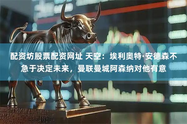 配资坊股票配资网址 天空：埃利奥特·安德森不急于决定未来，曼联曼城阿森纳对他有意
