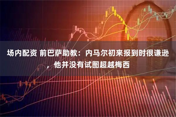 场内配资 前巴萨助教：内马尔初来报到时很谦逊，他并没有试图超越梅西