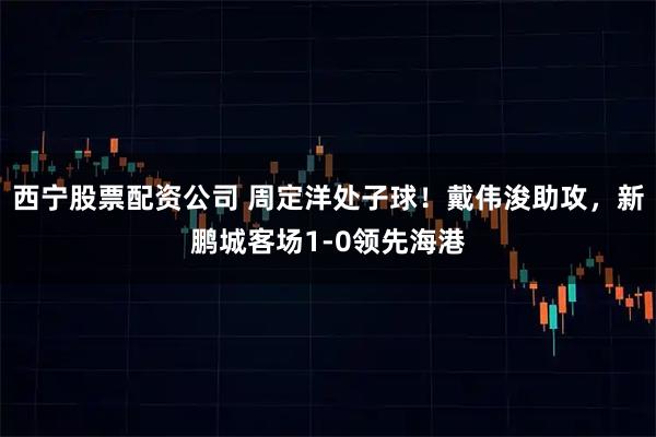 西宁股票配资公司 周定洋处子球！戴伟浚助攻，新鹏城客场1-0领先海港
