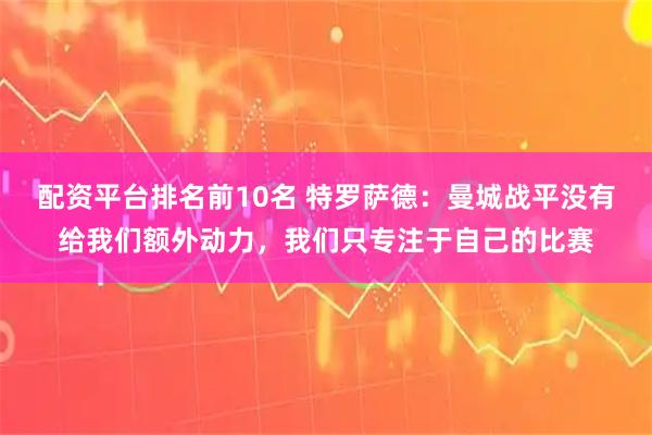配资平台排名前10名 特罗萨德：曼城战平没有给我们额外动力，我们只专注于自己的比赛